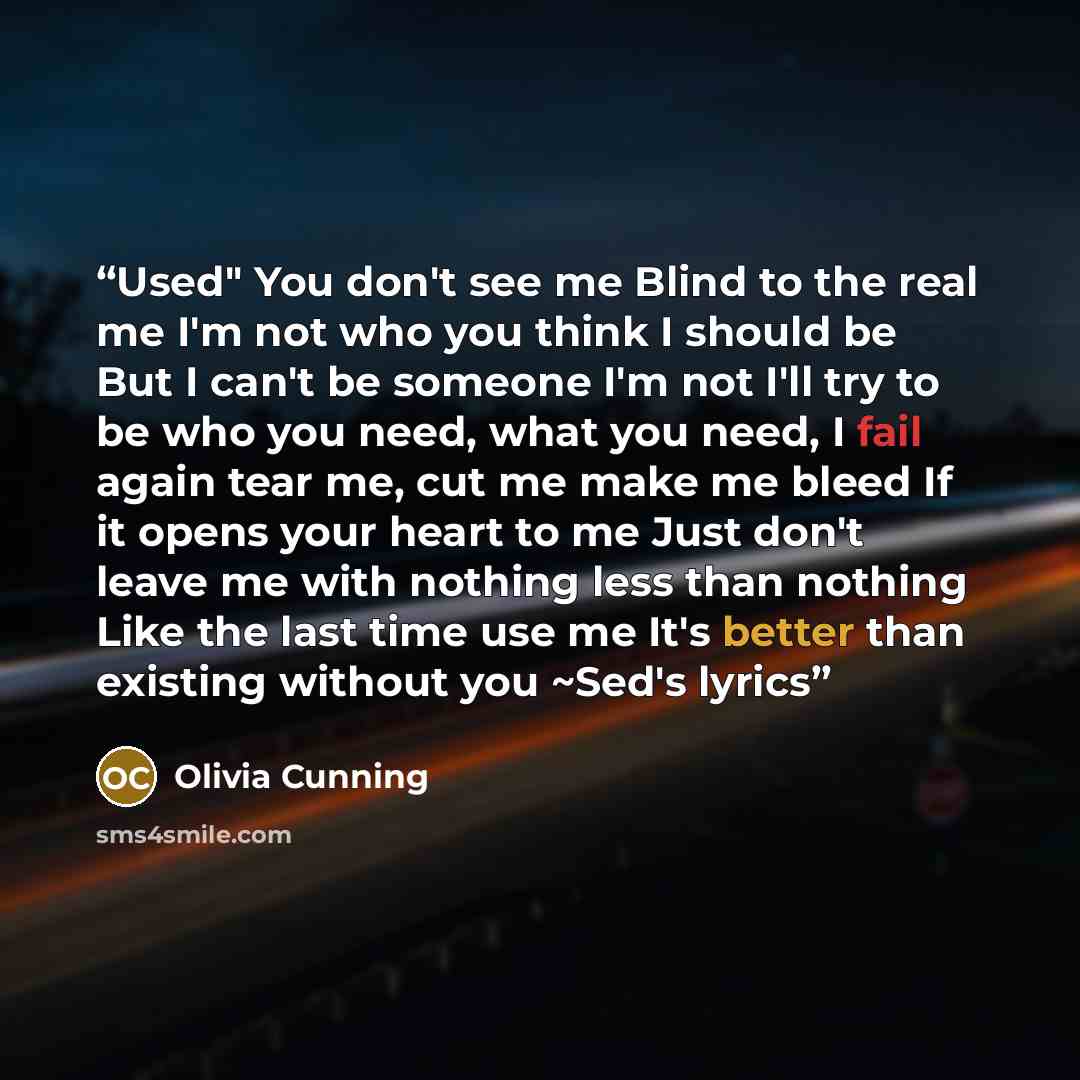 “Used" You don't see me Blind to the real me I'm not who you think I should be But I can't be someone I'm not I'll try to be who you need, what you need, I fail again tear me, cut me make me bleed If it opens your heart to me Just don't leave me with nothing less than nothing Like the last time use…” quote by Olivia Cunning