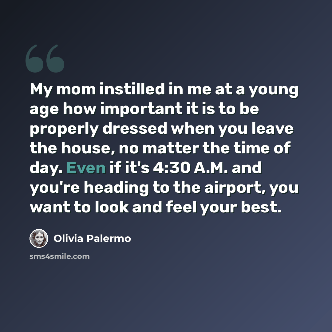 “My mom instilled in me at a young age how important it is to be properly dressed when you leave the house, no matter the time of day. Even if it's 4:30 A.M. and you're heading to the airport, you want to look and feel your best.” quote by Olivia Palermo