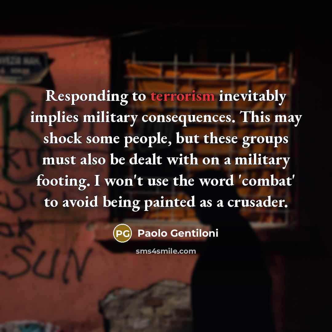 “Responding to terrorism inevitably implies military consequences. This may shock some people, but these groups must also be dealt with on a military footing. I won't use the word 'combat' to avoid being painted as a crusader.” quote by Paolo Gentiloni