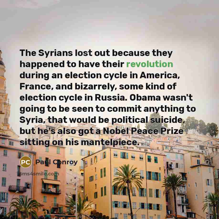 “The Syrians lost out because they happened to have their revolution during an election cycle in America, France, and bizarrely, some kind of election cycle in Russia. Obama wasn't going to be seen to commit anything to Syria, that would be political suicide, but he's also got a Nobel Peace Prize…” quote by Paul Conroy