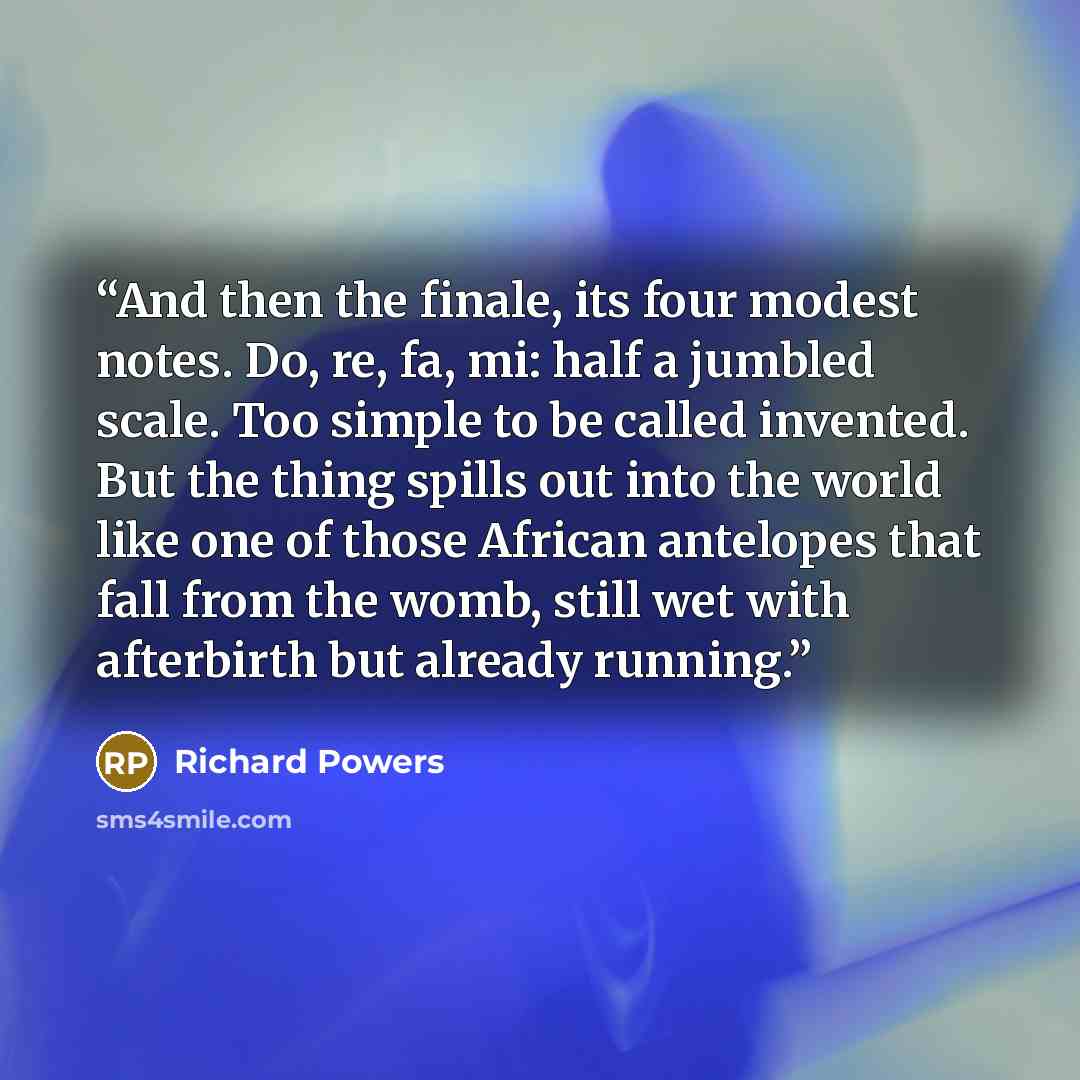 “And then the finale, its four modest notes. Do, re, fa, mi: half a jumbled scale. Too simple to be called invented. But the thing spills out into the world like one of those African antelopes that fall from the womb, still wet with afterbirth but already running.” quote by Richard Powers