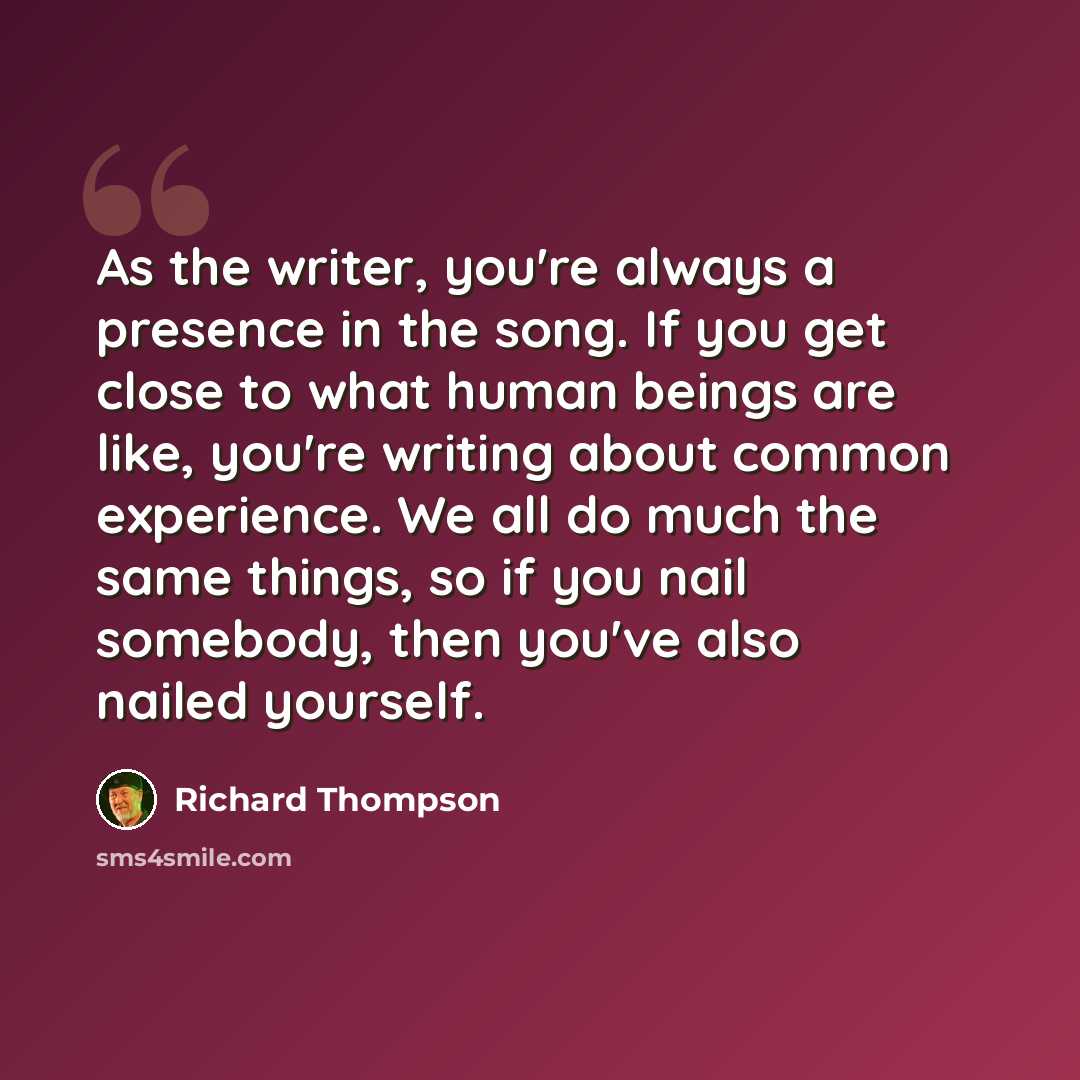 “As the writer, you're always a presence in the song. If you get close to what human beings are like, you're writing about common experience. We all do much the same things, so if you nail somebody, then you've also nailed yourself.” quote by Richard Thompson