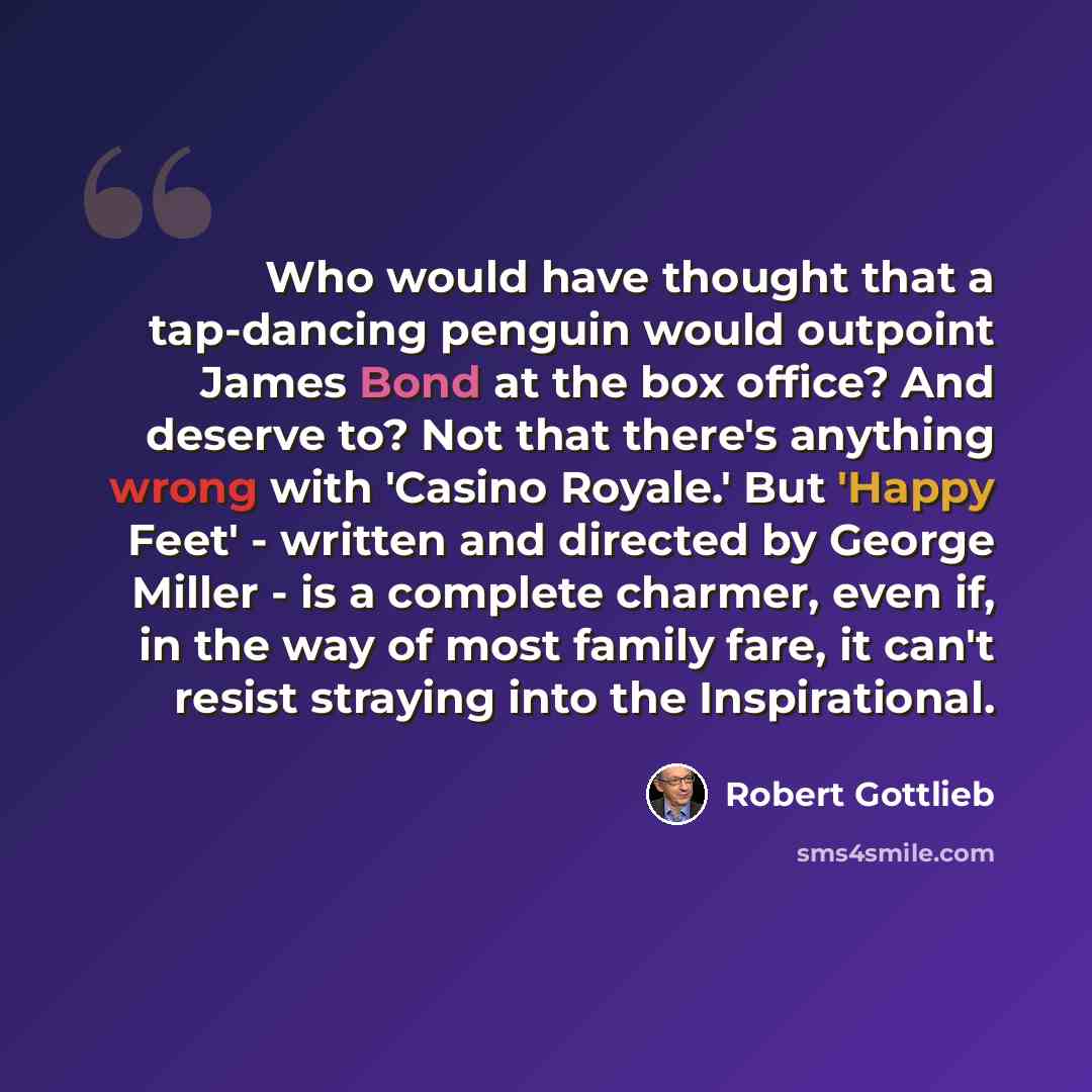 “Who would have thought that a tap-dancing penguin would outpoint James Bond at the box office? And deserve to? Not that there's anything wrong with 'Casino Royale.' But 'Happy Feet' - written and directed by George Miller - is a complete charmer, even if, in the way of most family fare, it can't…” quote by Robert Gottlieb