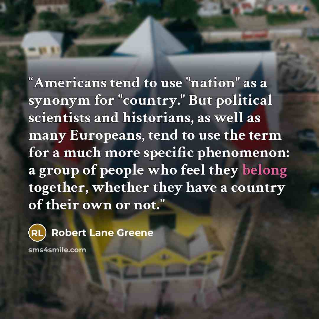 “Americans tend to use "nation" as a synonym for "country." But political scientists and historians, as well as many Europeans, tend to use the term for a much more specific phenomenon: a group of people who feel they belong together, whether they have a country of their own or not.” quote by Robert Lane Greene