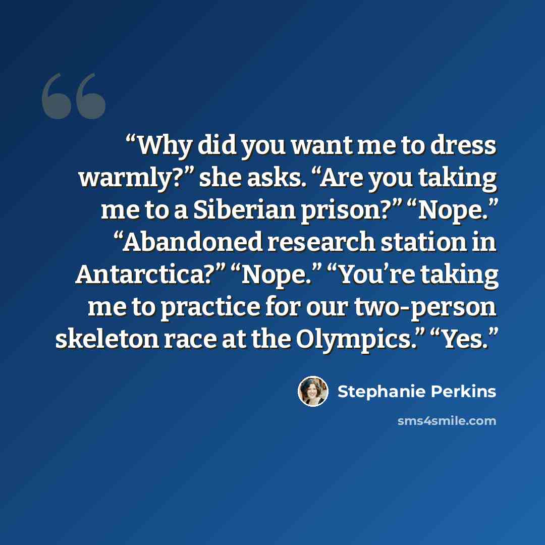 “Why did you want me to dress warmly?” she asks. “Are you taking me to a Siberian prison?” “Nope.” “Abandoned research station in Antarctica?” “Nope.” “You’re taking me to practice for our two-person skeleton race at the Olympics.” “Yes.” quote by Stephanie Perkins