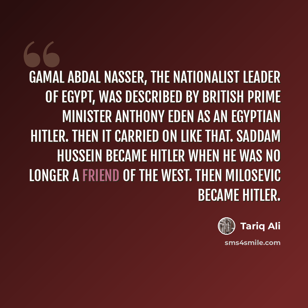 “Gamal Abdal Nasser, the nationalist leader of Egypt, was described by British Prime Minister Anthony Eden as an Egyptian Hitler. Then it carried on like that. Saddam Hussein became Hitler when he was no longer a friend of the West. Then Milosevic became Hitler.” quote by Tariq Ali