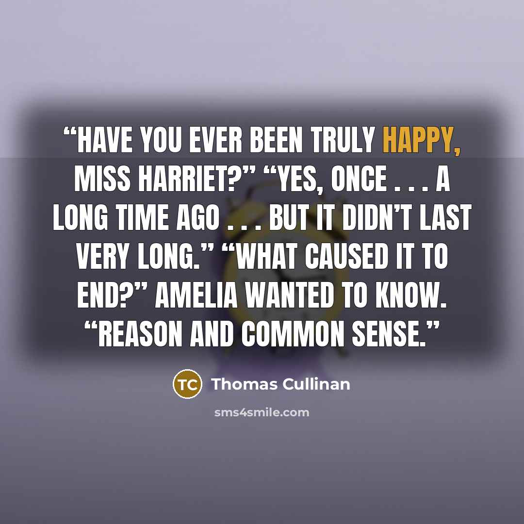 “Have you ever been truly happy, Miss Harriet?” “Yes, once . . . a long time ago . . . but it didn’t last very long.” “What caused it to end?” Amelia wanted to know. “Reason and common sense.” quote by Thomas Cullinan