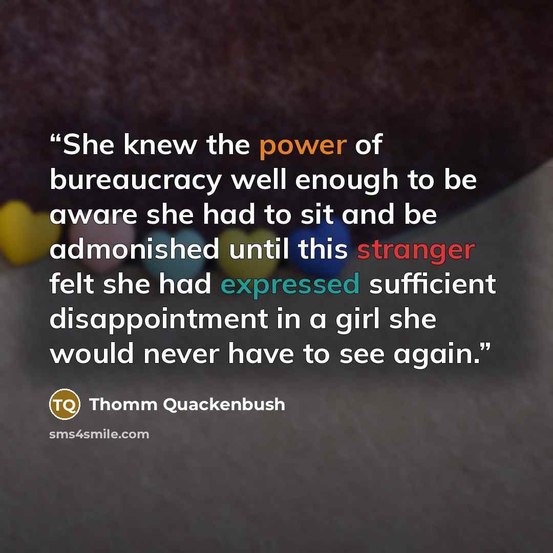 “She knew the power of bureaucracy well enough to be aware she had to sit and be admonished until this stranger felt she had expressed sufficient disappointment in a girl she would never have to see again.” quote by Thomm Quackenbush