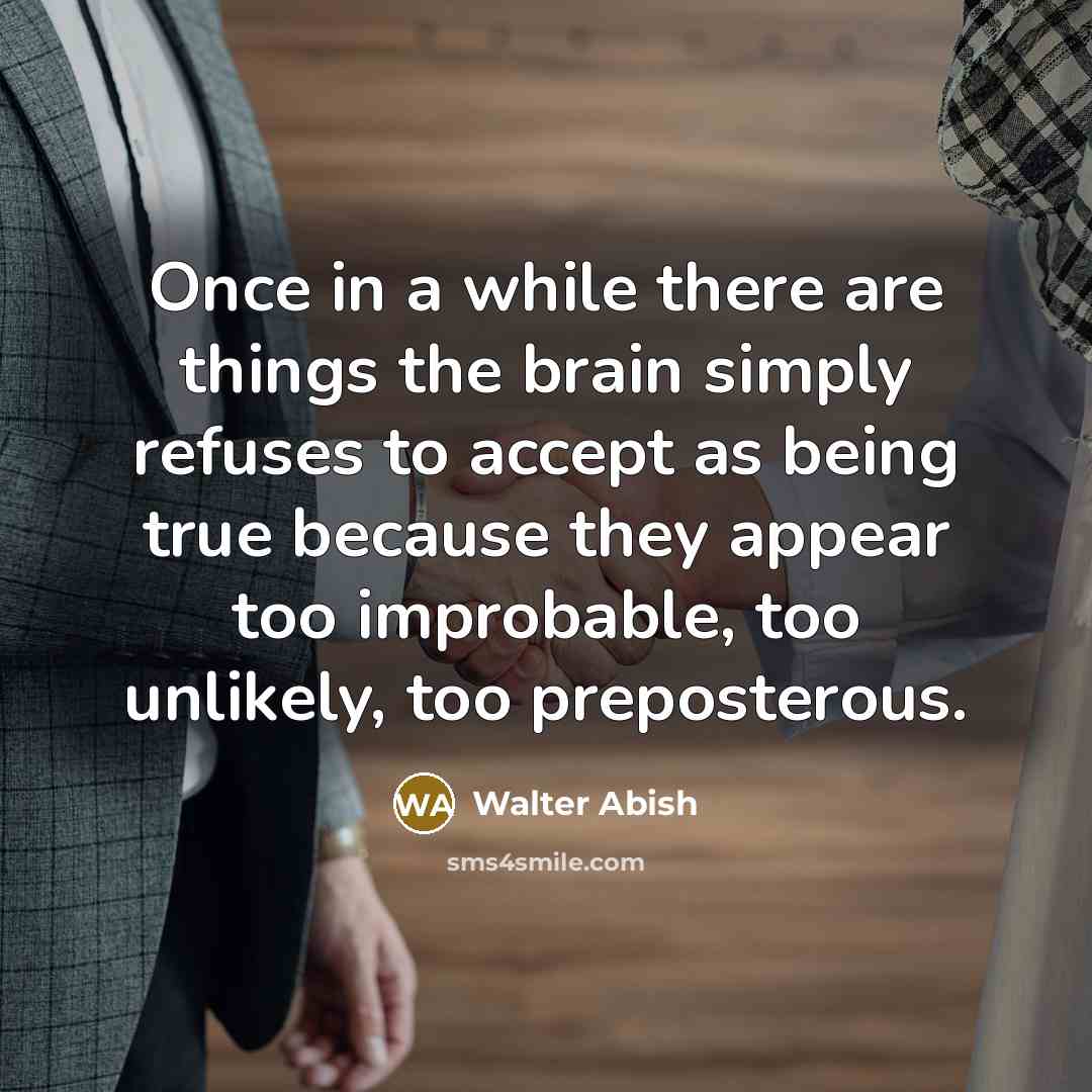 “Once in a while there are things the brain simply refuses to accept as being true because they appear too improbable, too unlikely, too preposterous.” quote by Walter Abish