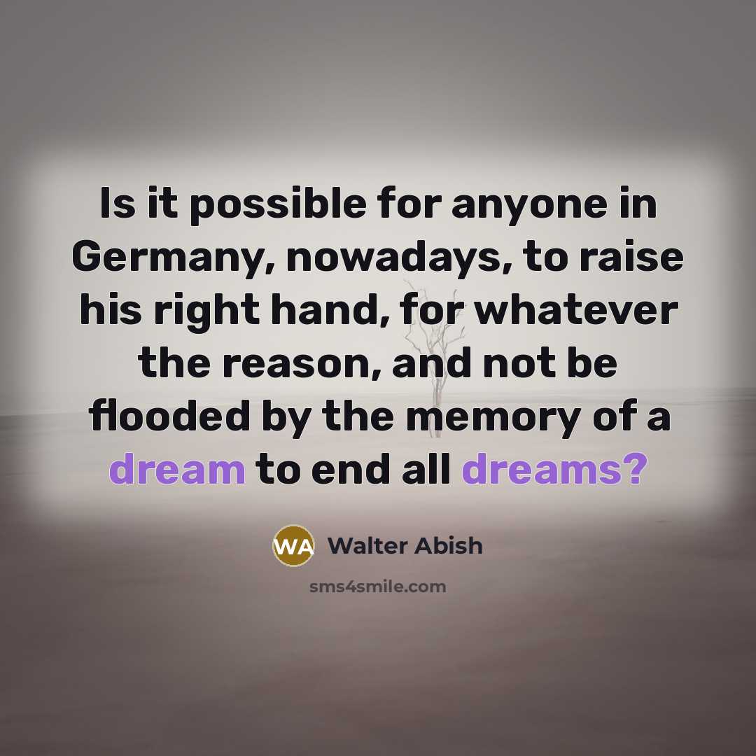 “Is it possible for anyone in Germany, nowadays, to raise his right hand, for whatever the reason, and not be flooded by the memory of a dream to end all dreams?” quote by Walter Abish