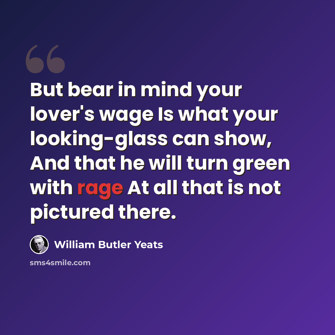 “But bear in mind your lover's wage Is what your looking-glass can show, And that he will turn green with rage At all that is not pictured there.” quote by William Butler Yeats