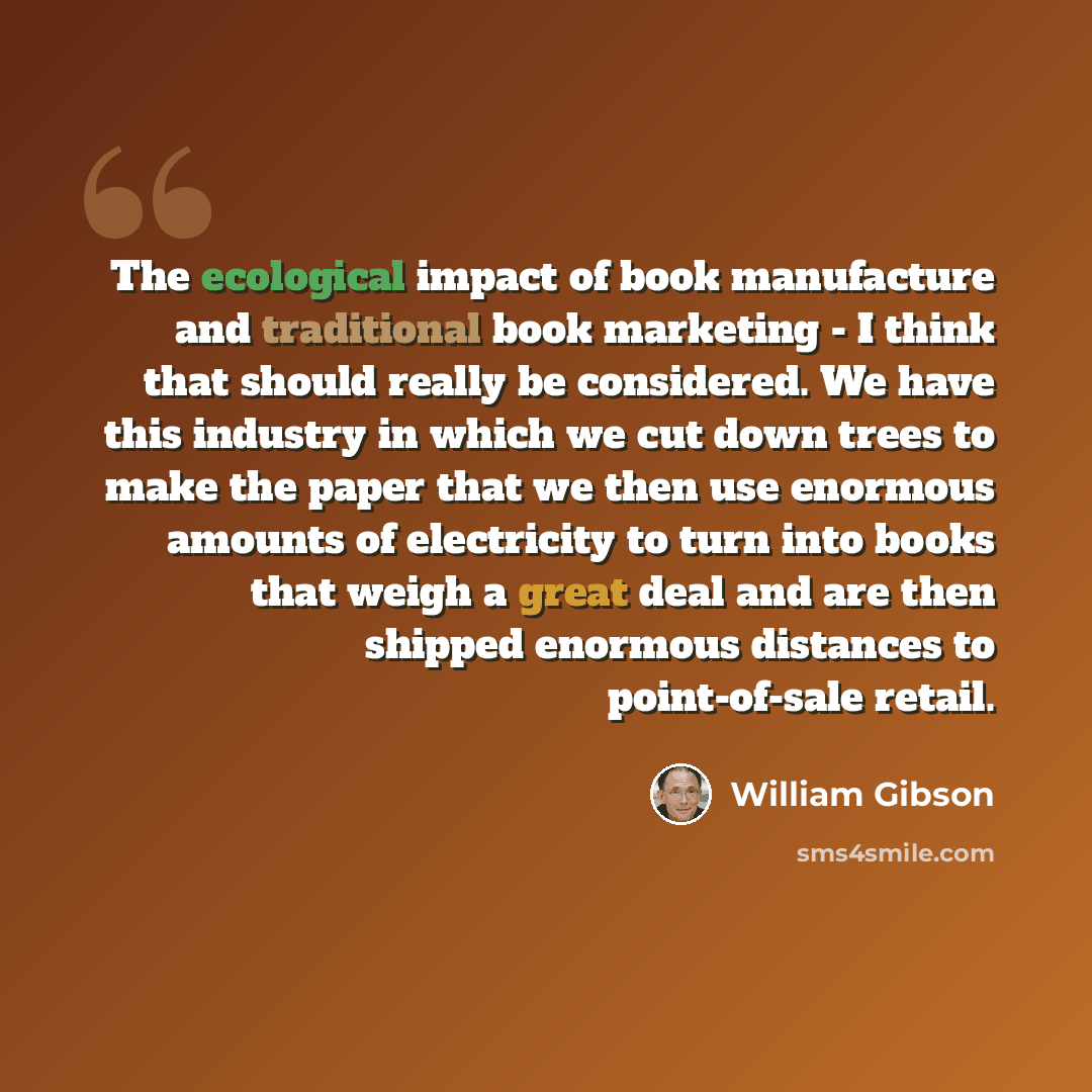 “The ecological impact of book manufacture and traditional book marketing - I think that should really be considered. We have this industry in which we cut down trees to make the paper that we then use enormous amounts of electricity to turn into books that weigh a great deal and are then shipped…” quote by William Gibson