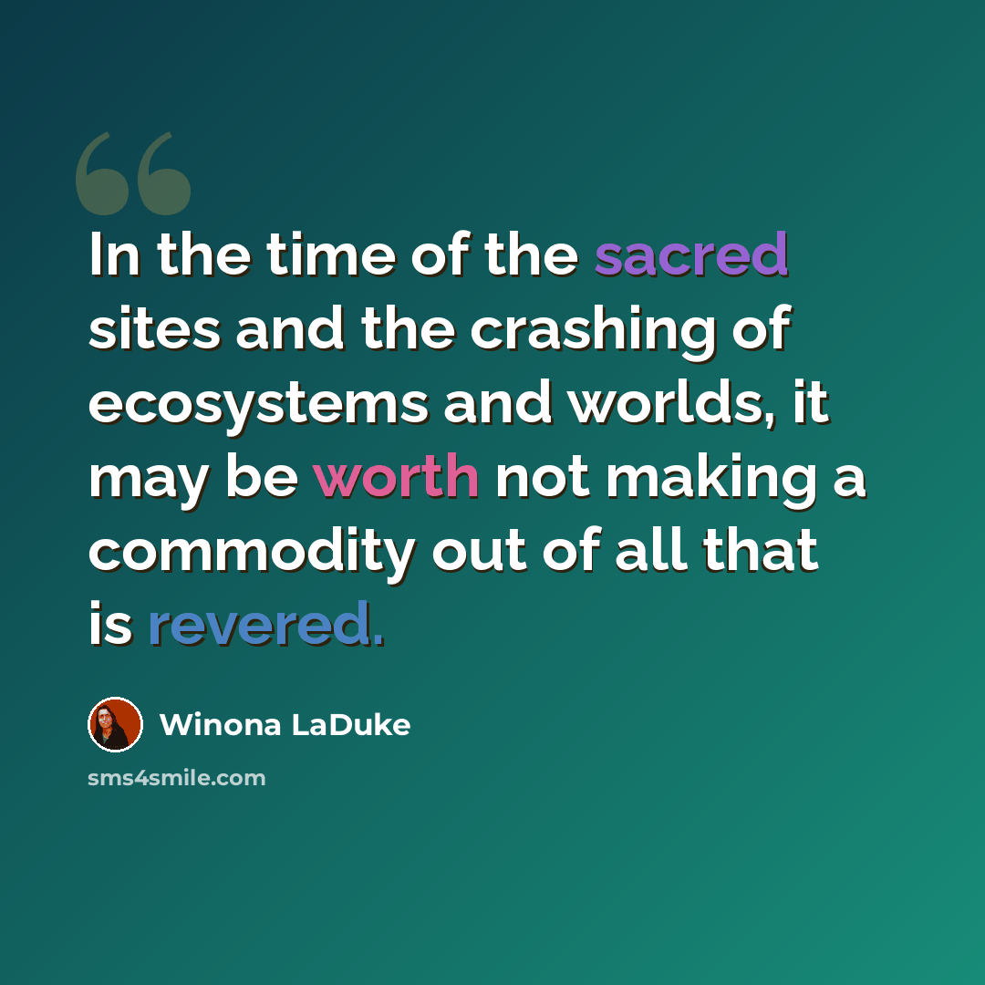 “In the time of the sacred sites and the crashing of ecosystems and worlds, it may be worth not making a commodity out of all that is revered.” quote by Winona LaDuke