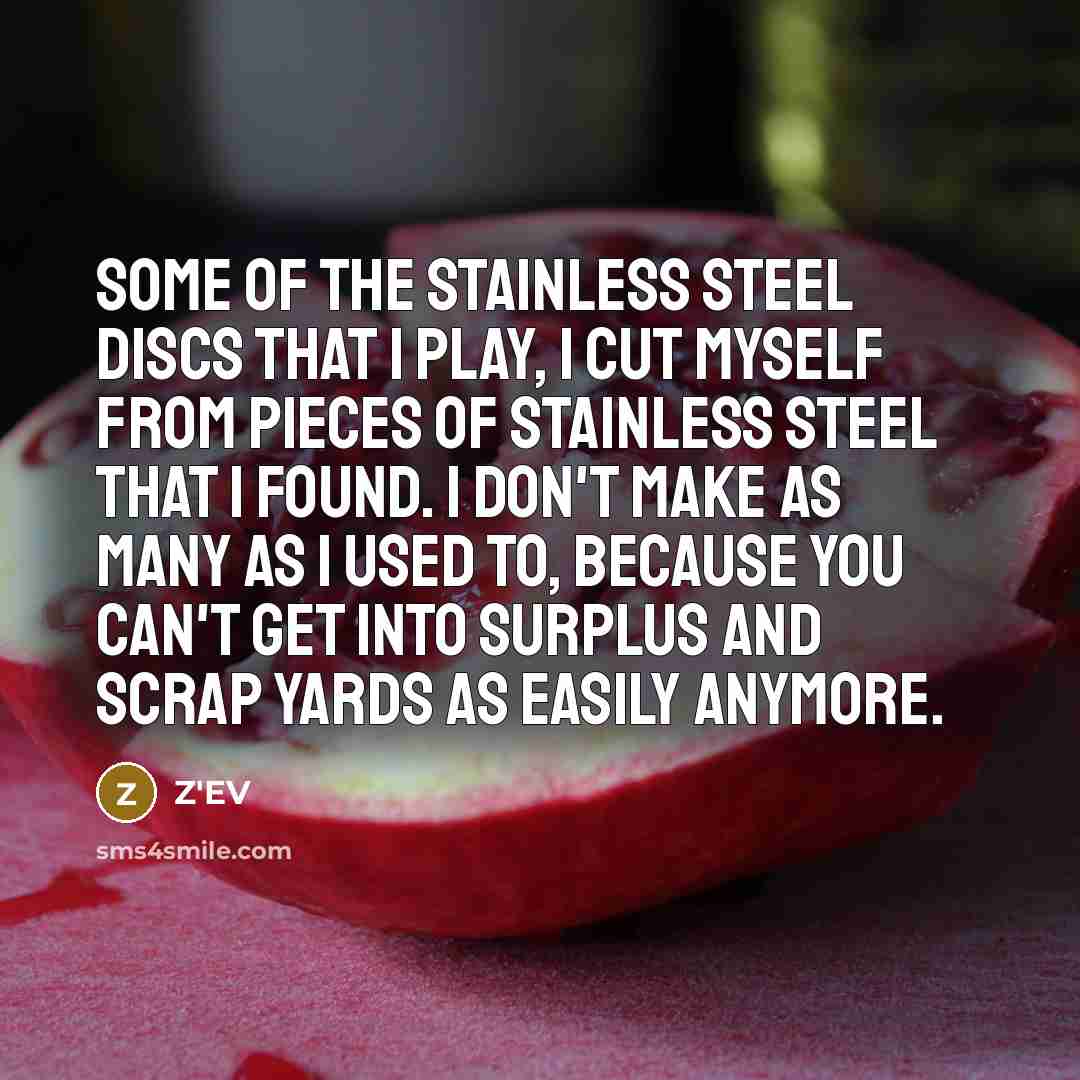 “Some of the stainless steel discs that I play, I cut myself from pieces of stainless steel that I found. I don't make as many as I used to, because you can't get into surplus and scrap yards as easily anymore.” quote by Z'EV