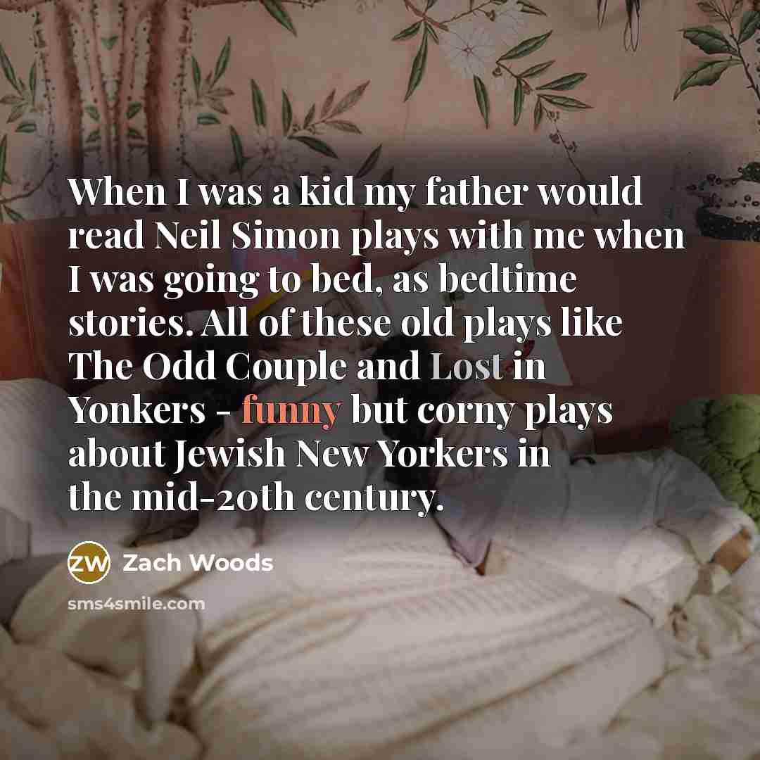 “When I was a kid my father would read Neil Simon plays with me when I was going to bed, as bedtime stories. All of these old plays like The Odd Couple and Lost in Yonkers - funny but corny plays about Jewish New Yorkers in the mid-20th century.” quote by Zach Woods