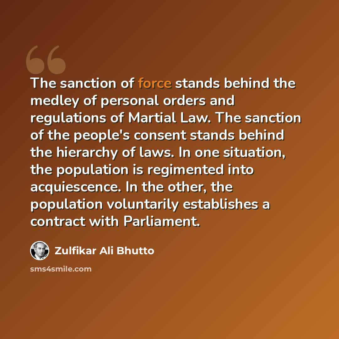 “The sanction of force stands behind the medley of personal orders and regulations of Martial Law. The sanction of the people's consent stands behind the hierarchy of laws. In one situation, the population is regimented into acquiescence. In the other, the population voluntarily establishes a…” quote by Zulfikar Ali Bhutto