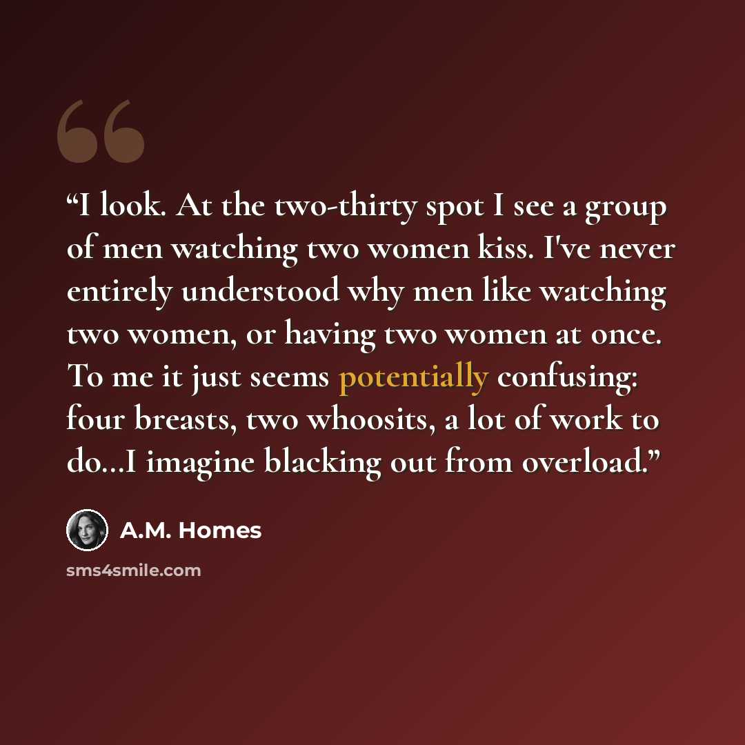 “I look. At the two-thirty spot I see a group of men watching two women kiss. I've never entirely understood why men like watching two women, or having two women at once. To me it just seems potentially confusing: four breasts, two whoosits, a lot of work to do…I imagine blacking out from overload.” quote by A.M. Homes