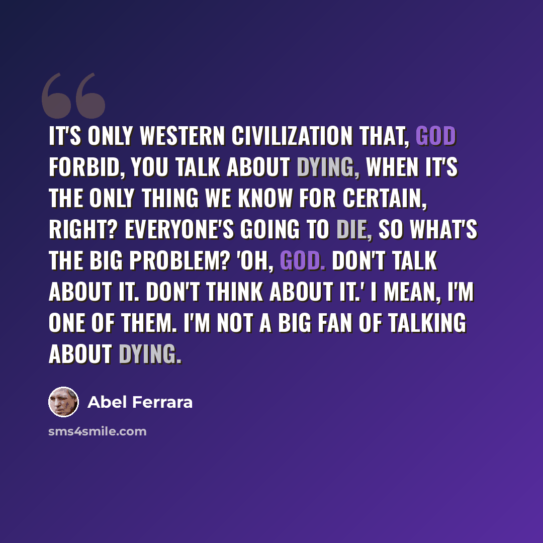 “It's only Western civilization that, God forbid, you talk about dying, when it's the only thing we know for certain, right? Everyone's going to die, so what's the big problem? 'Oh, God. Don't talk about it. Don't think about it.' I mean, I'm one of them. I'm not a big fan of talking about dying.” quote by Abel Ferrara