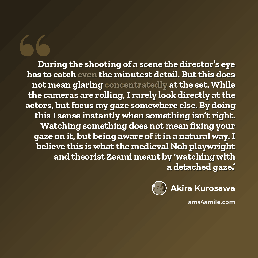 “During the shooting of a scene the director’s eye has to catch even the minutest detail. But this does not mean glaring concentratedly at the set. While the cameras are rolling, I rarely look directly at the actors, but focus my gaze somewhere else. By doing this I sense instantly when something…” quote by Akira Kurosawa
