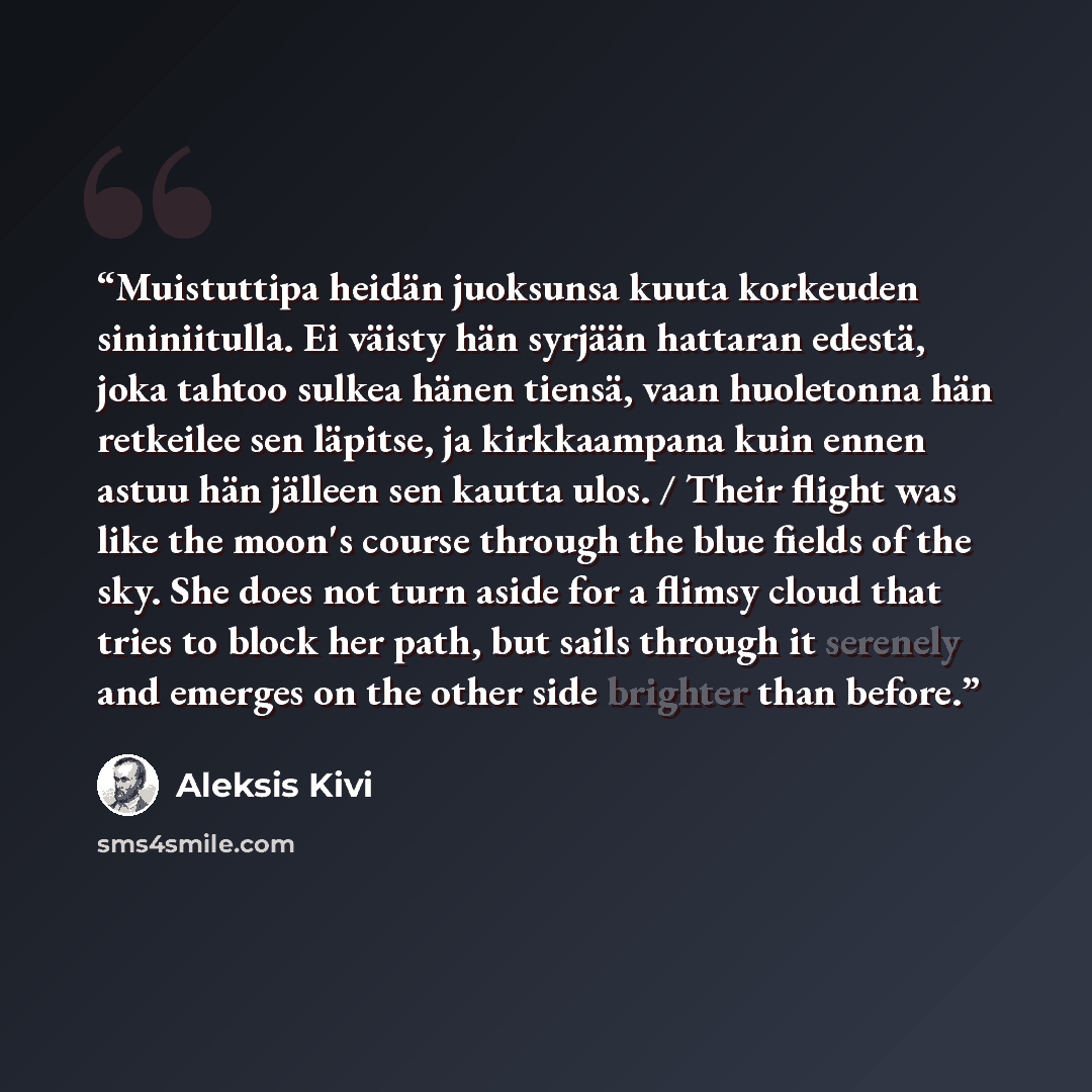 “Muistuttipa heidän juoksunsa kuuta korkeuden sininiitulla. Ei väisty hän syrjään hattaran edestä, joka tahtoo sulkea hänen tiensä, vaan huoletonna hän retkeilee sen läpitse, ja kirkkaampana kuin ennen astuu hän jälleen sen kautta ulos. / Their flight was like the moon's course through the blue…” quote by Aleksis Kivi