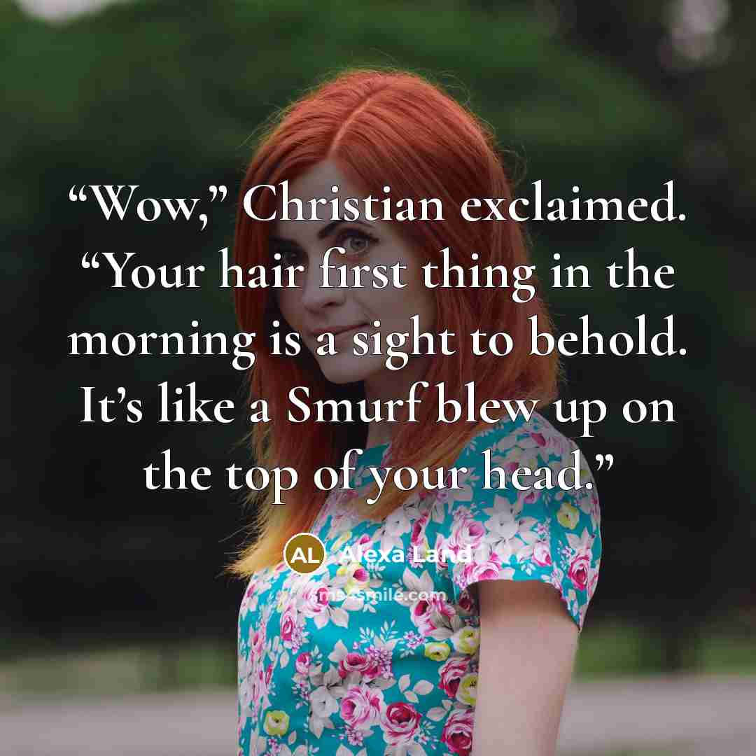 “Wow,” Christian exclaimed. “Your hair first thing in the morning is a sight to behold. It’s like a Smurf blew up on the top of your head.” quote by Alexa Land