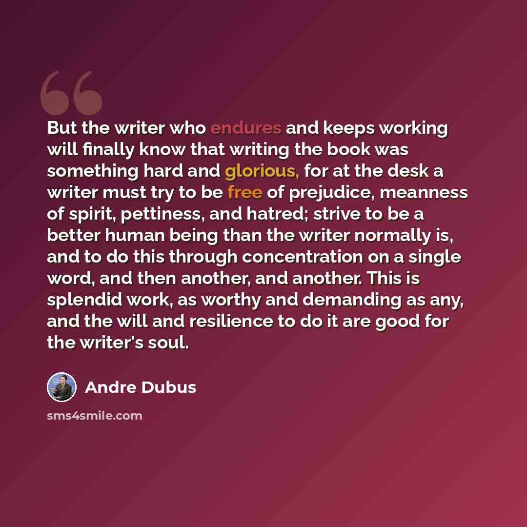 “But the writer who endures and keeps working will finally know that writing the book was something hard and glorious, for at the desk a writer must try to be free of prejudice, meanness of spirit, pettiness, and hatred; strive to be a better human being than the writer normally is, and to do this…” quote by Andre Dubus