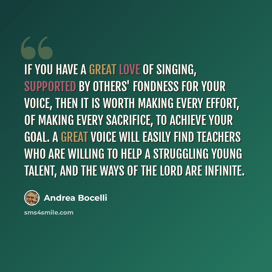 “If you have a great love of singing, supported by others' fondness for your voice, then it is worth making every effort, of making every sacrifice, to achieve your goal. A great voice will easily find teachers who are willing to help a struggling young talent, and the ways of the Lord are infinite.” quote by Andrea Bocelli