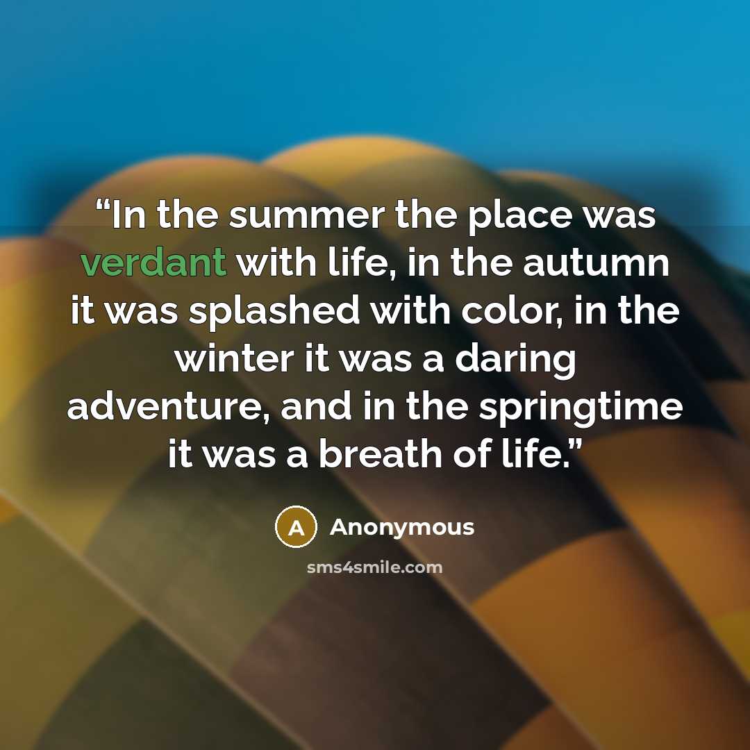 “In the summer the place was verdant with life, in the autumn it was splashed with color, in the winter it was a daring adventure, and in the springtime it was a breath of life.” quote by Anonymous