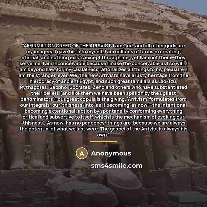 “AFFIRMATION CREED OF THE ARRIVIST: I am God, and all other gods are my imagery. I gave birth to myself. I am millions of forms excreating; eternal; and nothing exists except through me; yet I am not them—they serve me. I am inconceivable because I make the conceivable as I so will. I am beyond…” quote by Anonymous