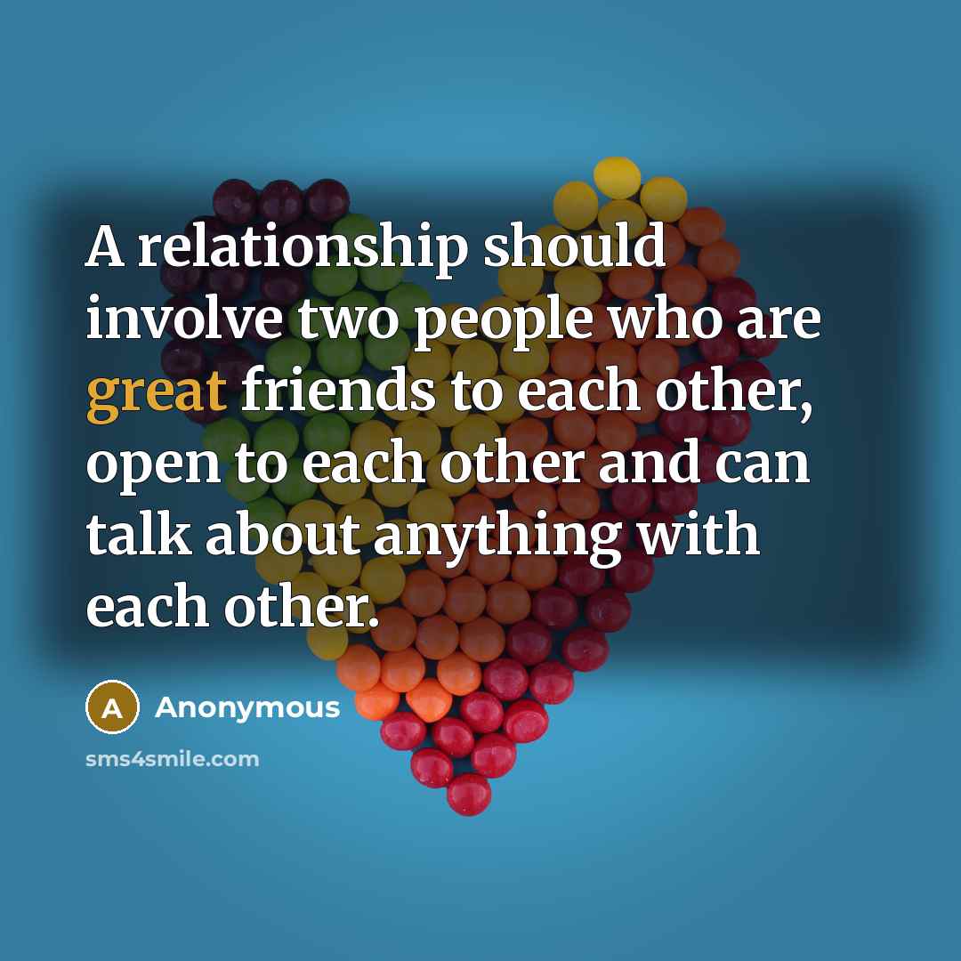“A relationship should involve two people who are great friends to each other, open to each other and can talk about anything with each other.” quote by Anonymous