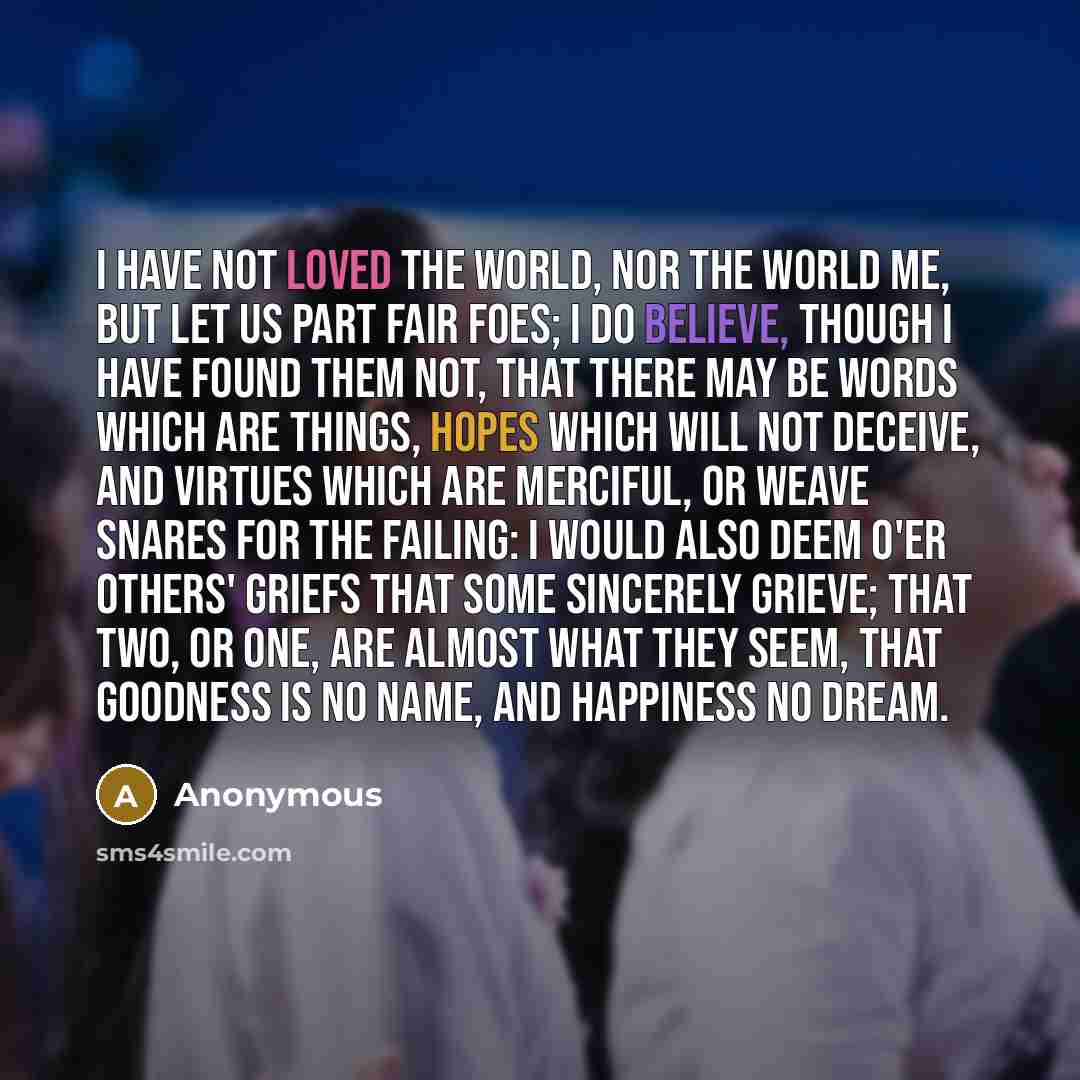 “I have not loved the world, nor the world me, but let us part fair foes; I do believe, though I have found them not, that there may be words which are things, hopes which will not deceive, and virtues which are merciful, or weave snares for the failing: I would also deem o'er others' griefs that…” quote by Anonymous