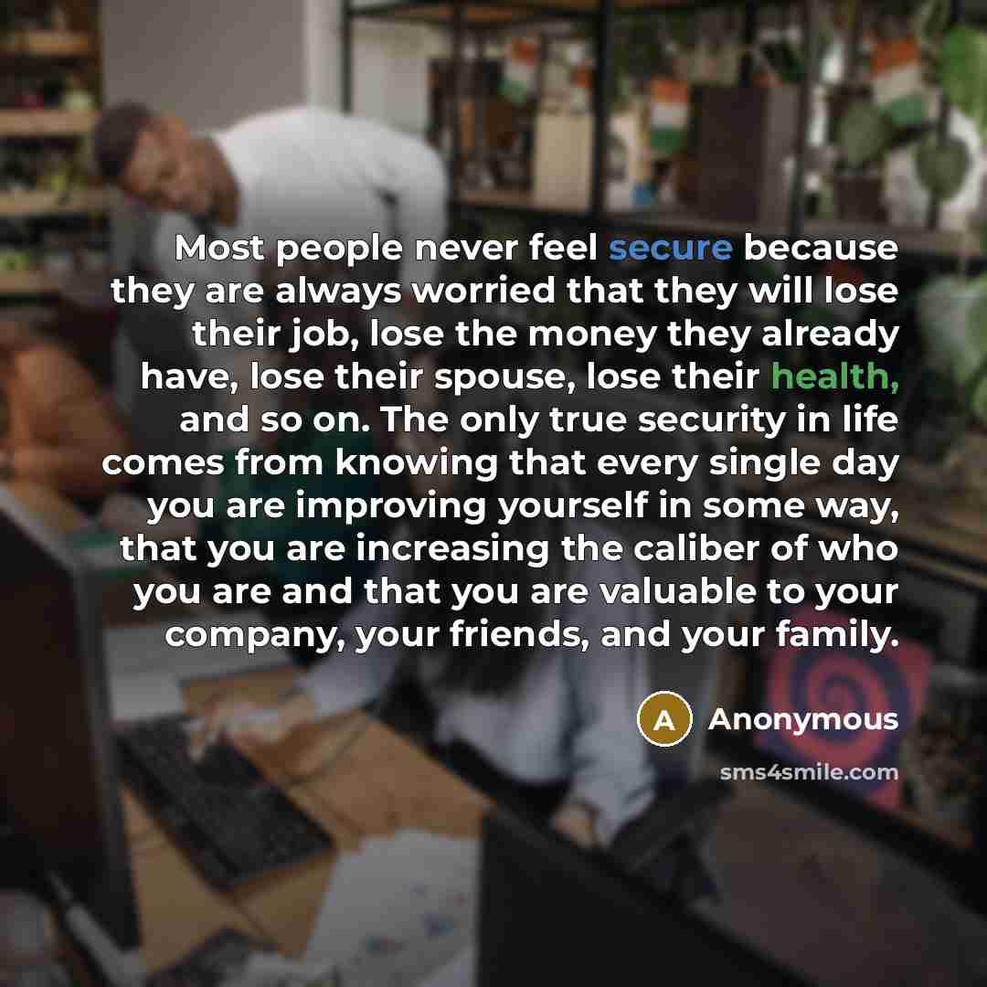 “Most people never feel secure because they are always worried that they will lose their job, lose the money they already have, lose their spouse, lose their health, and so on. The only true security in life comes from knowing that every single day you are improving yourself in some way, that you…” quote by Anonymous