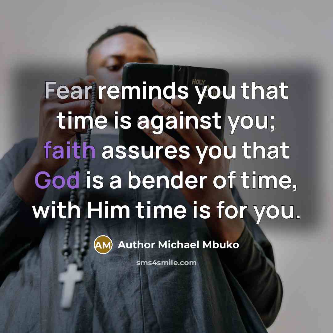 “Fear reminds you that time is against you; faith assures you that God is a bender of time, with Him time is for you.” quote by Author Michael Mbuko