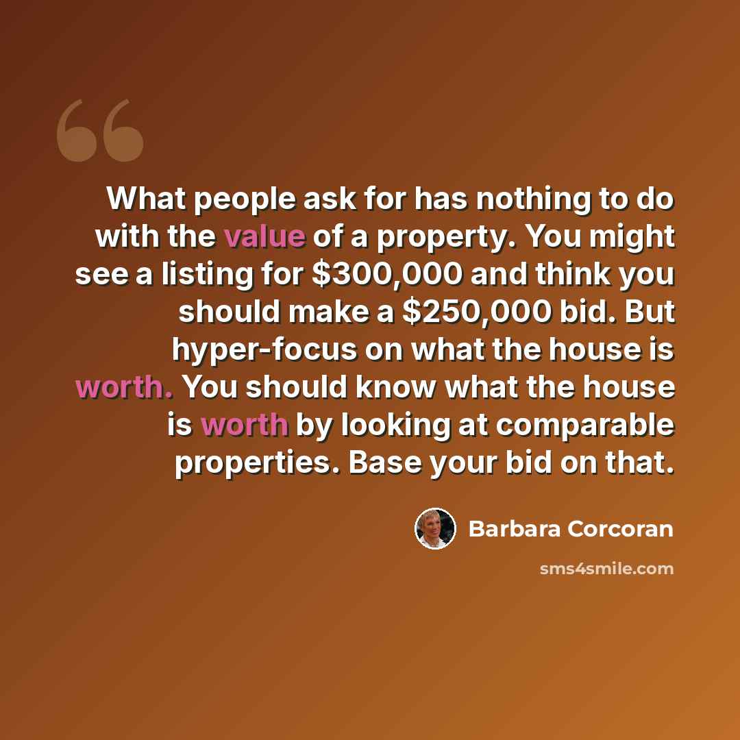 “What people ask for has nothing to do with the value of a property. You might see a listing for $300,000 and think you should make a $250,000 bid. But hyper-focus on what the house is worth. You should know what the house is worth by looking at comparable properties. Base your bid on that.” quote by Barbara Corcoran