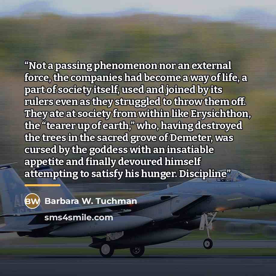 “Not a passing phenomenon nor an external force, the companies had become a way of life, a part of society itself, used and joined by its rulers even as they struggled to throw them off. They ate at society from within like Erysichthon, the “tearer up of earth,” who, having destroyed the trees in…” quote by Barbara W. Tuchman