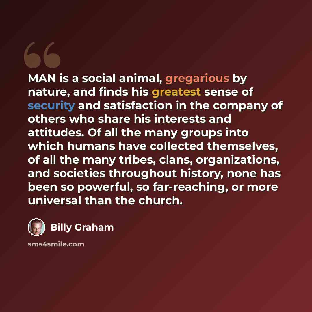 “MAN is a social animal, gregarious by nature, and finds his greatest sense of security and satisfaction in the company of others who share his interests and attitudes. Of all the many groups into which humans have collected themselves, of all the many tribes, clans, organizations, and societies…” quote by Billy Graham