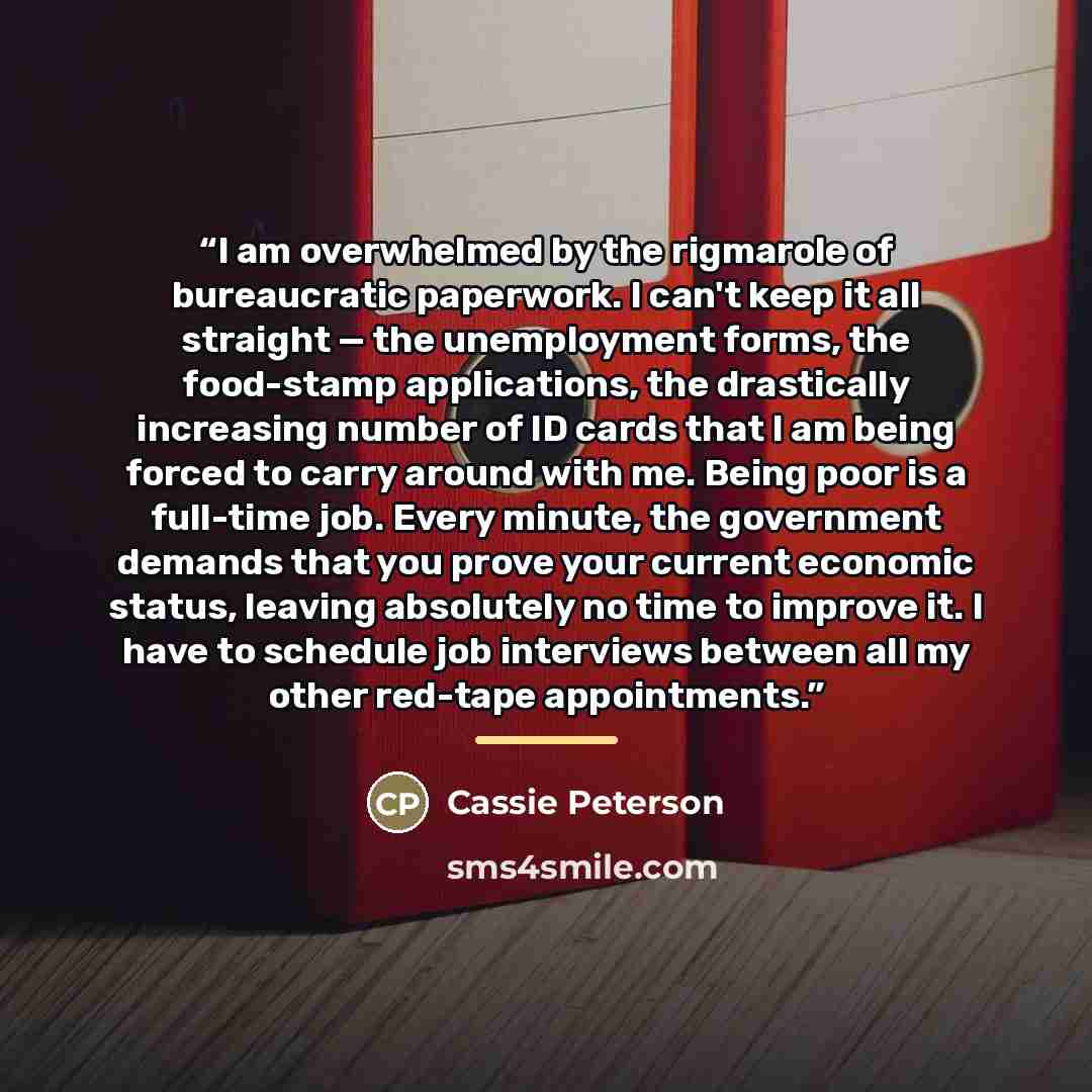 “I am overwhelmed by the rigmarole of bureaucratic paperwork. I can't keep it all straight — the unemployment forms, the food-stamp applications, the drastically increasing number of ID cards that I am being forced to carry around with me. Being poor is a full-time job. Every minute, the government…” quote by Cassie Peterson