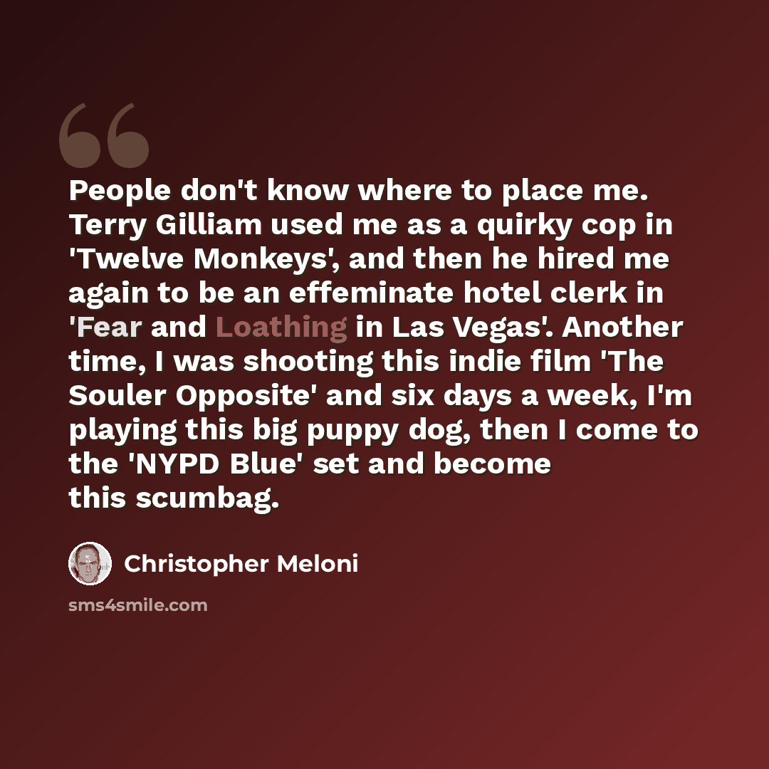 “People don't know where to place me. Terry Gilliam used me as a quirky cop in 'Twelve Monkeys', and then he hired me again to be an effeminate hotel clerk in 'Fear and Loathing in Las Vegas'. Another time, I was shooting this indie film 'The Souler Opposite' and six days a week, I'm playing this…” quote by Christopher Meloni