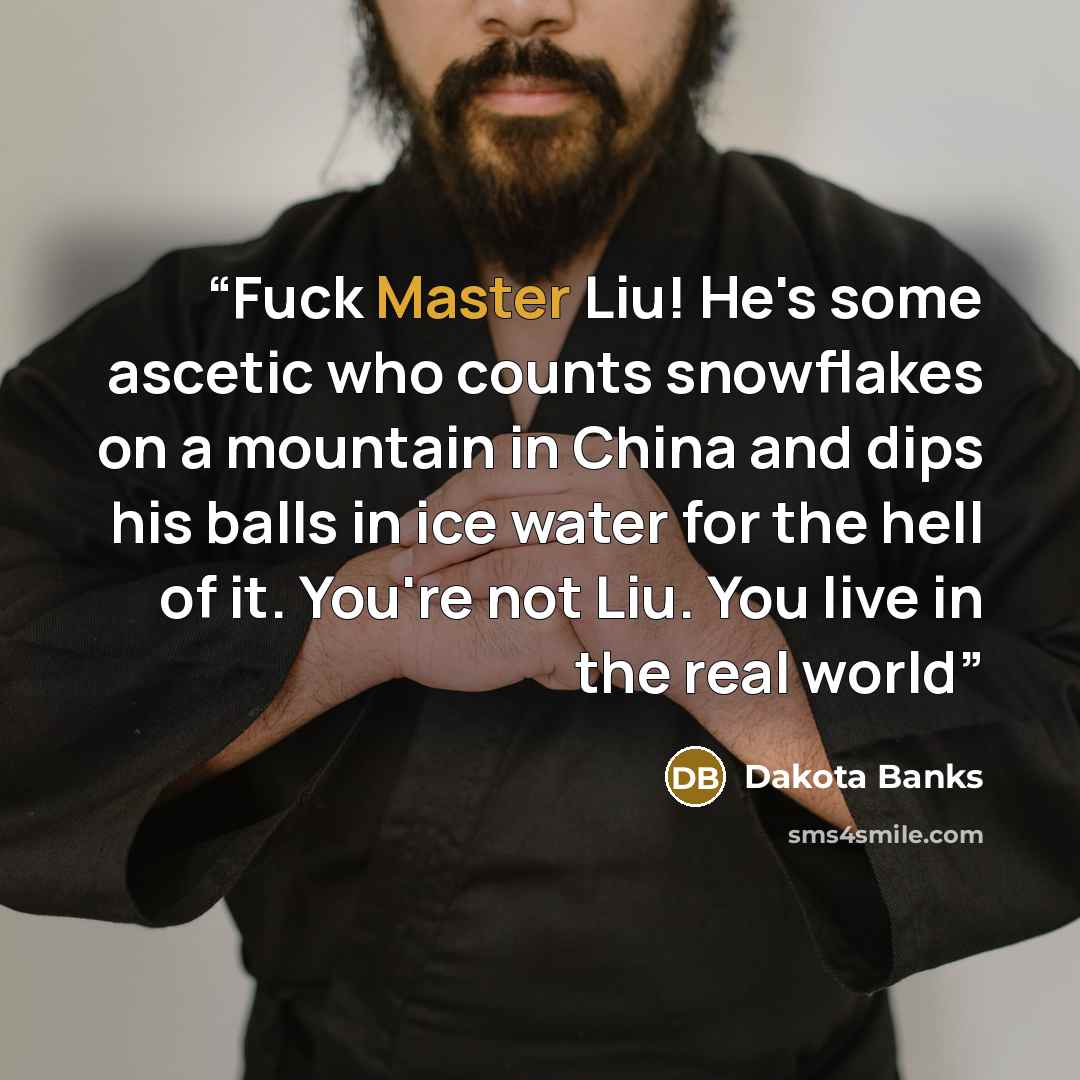 “Fuck Master Liu! He's some ascetic who counts snowflakes on a mountain in China and dips his balls in ice water for the hell of it. You're not Liu. You live in the real world” quote by Dakota Banks
