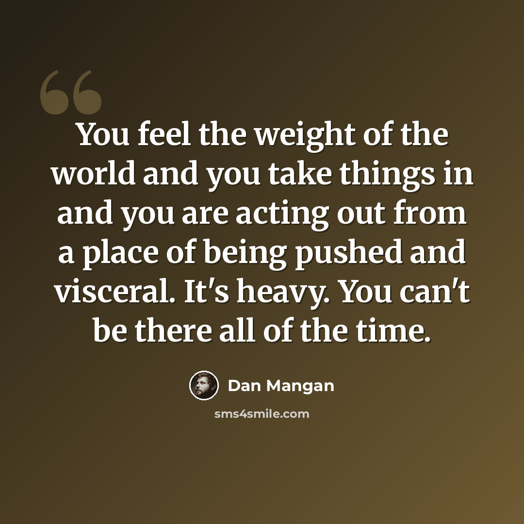 “You feel the weight of the world and you take things in and you are acting out from a place of being pushed and visceral. It's heavy. You can't be there all of the time.” quote by Dan Mangan
