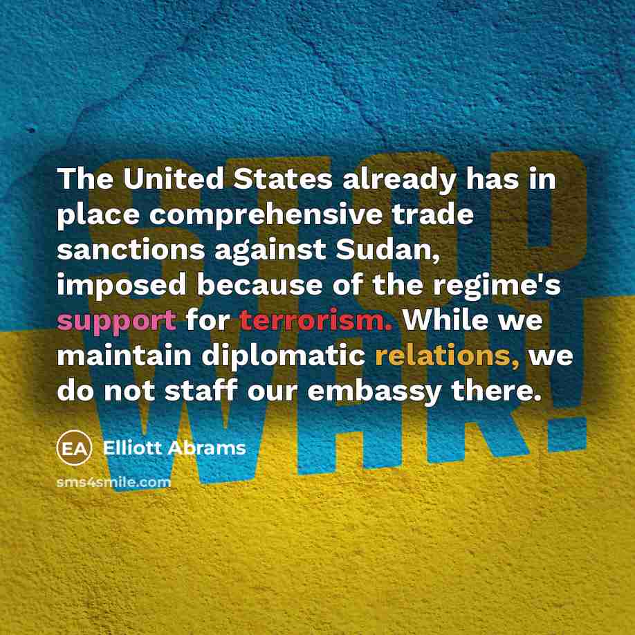 “The United States already has in place comprehensive trade sanctions against Sudan, imposed because of the regime's support for terrorism. While we maintain diplomatic relations, we do not staff our embassy there.” quote by Elliott Abrams