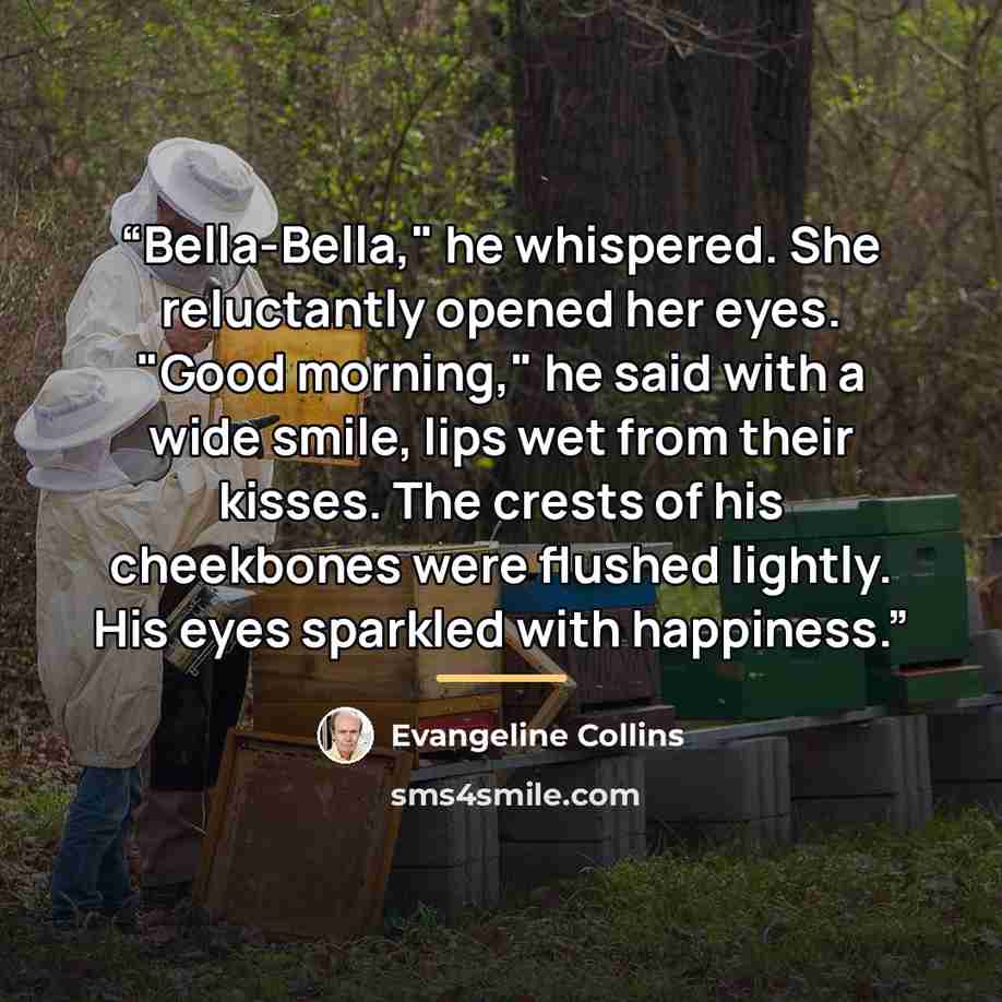 “Bella-Bella," he whispered. She reluctantly opened her eyes. "Good morning," he said with a wide smile, lips wet from their kisses. The crests of his cheekbones were flushed lightly. His eyes sparkled with happiness.” quote by Evangeline Collins