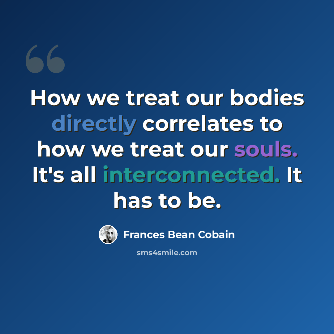 “How we treat our bodies directly correlates to how we treat our souls. It's all interconnected. It has to be.” quote by Frances Bean Cobain