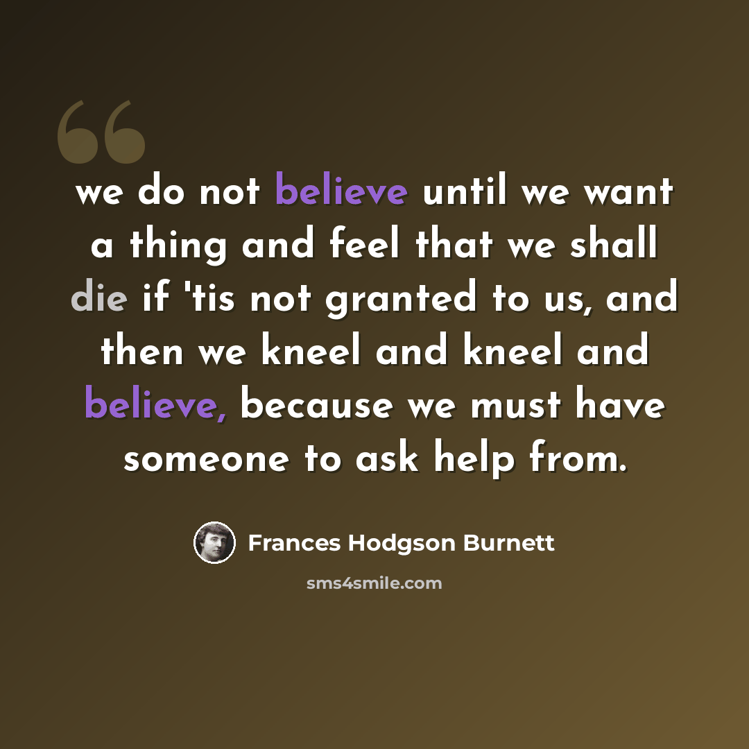 “we do not believe until we want a thing and feel that we shall die if 'tis not granted to us, and then we kneel and kneel and believe, because we must have someone to ask help from.” quote by Frances Hodgson Burnett