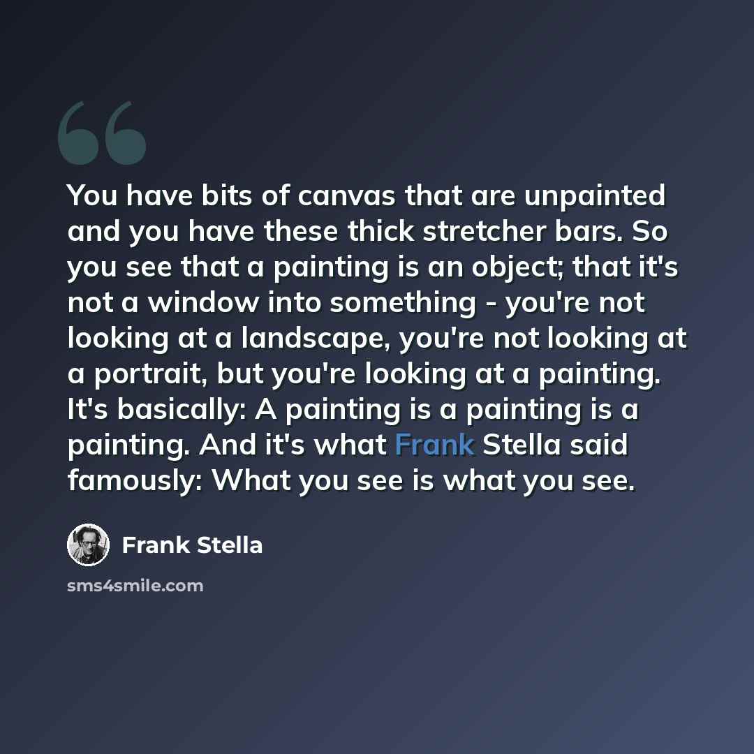 “You have bits of canvas that are unpainted and you have these thick stretcher bars. So you see that a painting is an object; that it's not a window into something - you're not looking at a landscape, you're not looking at a portrait, but you're looking at a painting. It's basically: A painting is…” quote by Frank Stella