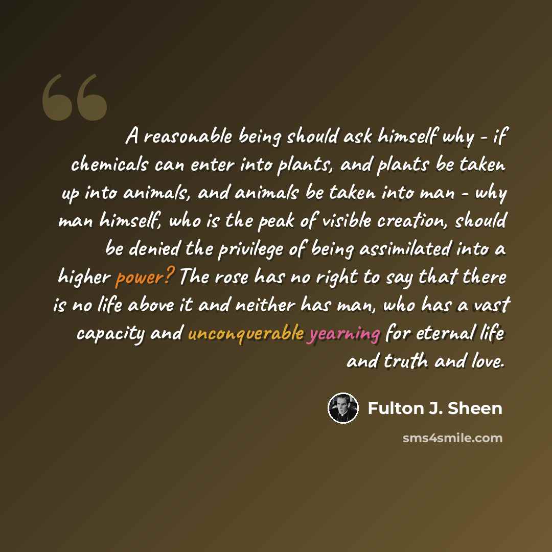 “A reasonable being should ask himself why - if chemicals can enter into plants, and plants be taken up into animals, and animals be taken into man - why man himself, who is the peak of visible creation, should be denied the privilege of being assimilated into a higher power? The rose has no right…” quote by Fulton J. Sheen