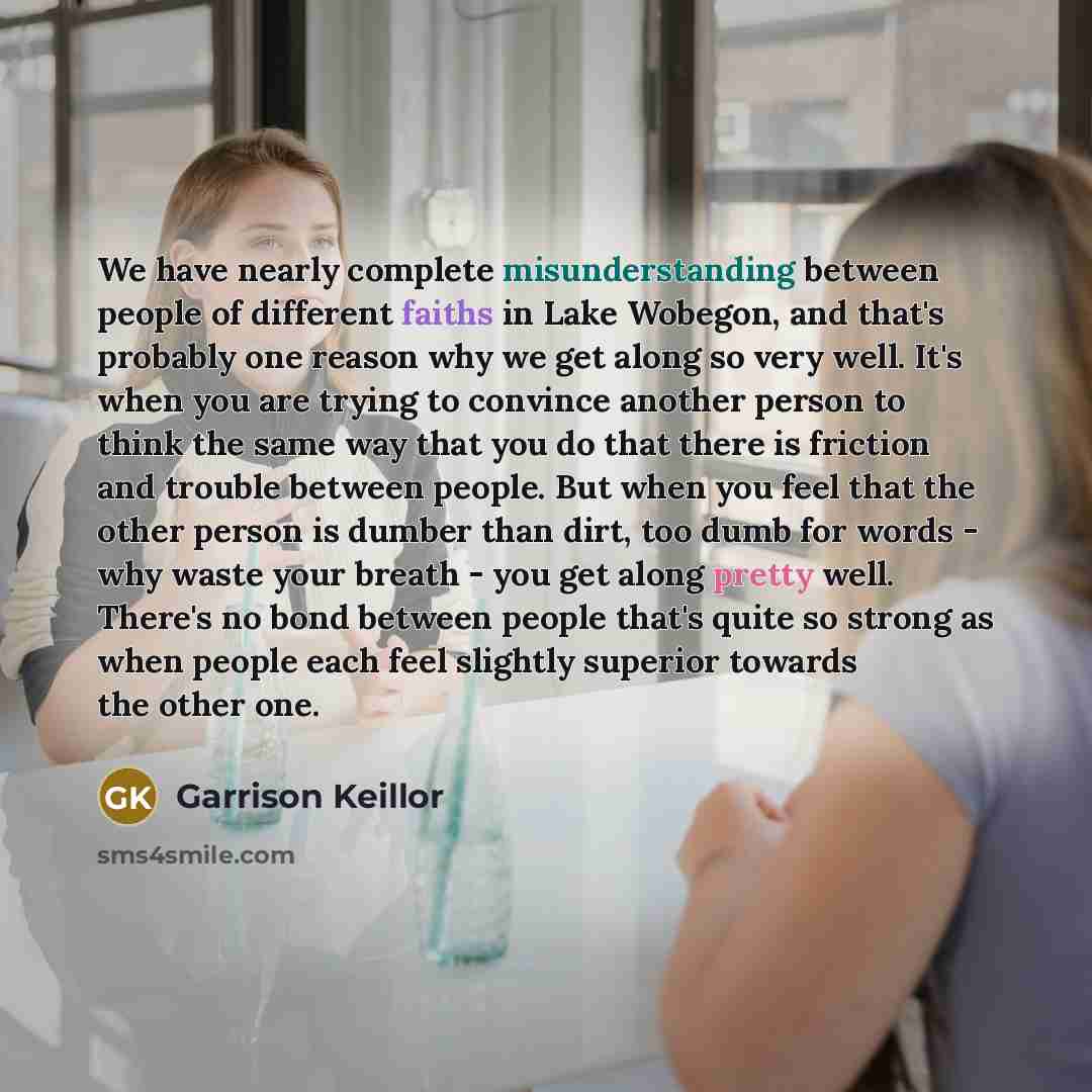 “We have nearly complete misunderstanding between people of different faiths in Lake Wobegon, and that's probably one reason why we get along so very well. It's when you are trying to convince another person to think the same way that you do that there is friction and trouble between people. But…” quote by Garrison Keillor