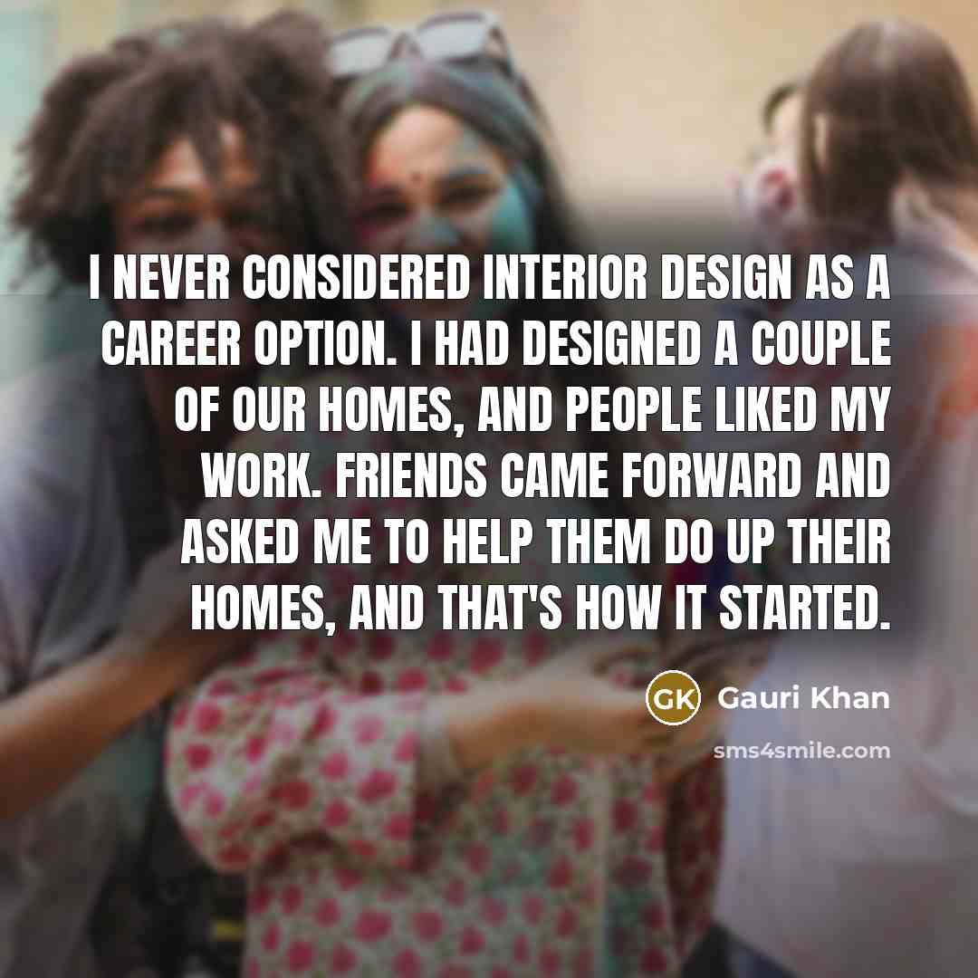 “I never considered interior design as a career option. I had designed a couple of our homes, and people liked my work. Friends came forward and asked me to help them do up their homes, and that's how it started.” quote by Gauri Khan