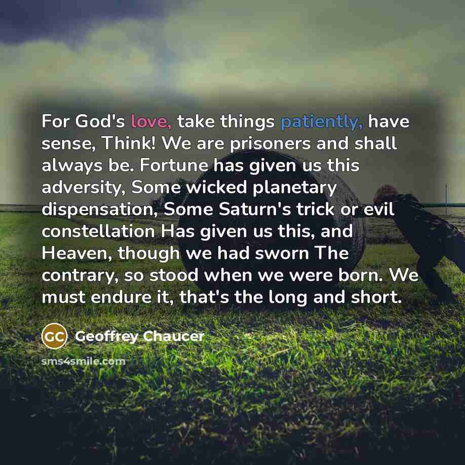 “For God's love, take things patiently, have sense, Think! We are prisoners and shall always be. Fortune has given us this adversity, Some wicked planetary dispensation, Some Saturn's trick or evil constellation Has given us this, and Heaven, though we had sworn The contrary, so stood when we were…” quote by Geoffrey Chaucer