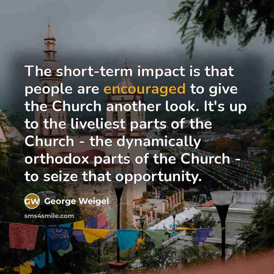 “The short-term impact is that people are encouraged to give the Church another look. It's up to the liveliest parts of the Church - the dynamically orthodox parts of the Church - to seize that opportunity.” quote by George Weigel
